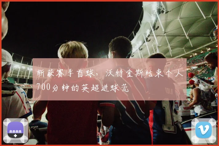 斩获赛季首球，沃特金斯结束个人700分钟的英超进球荒