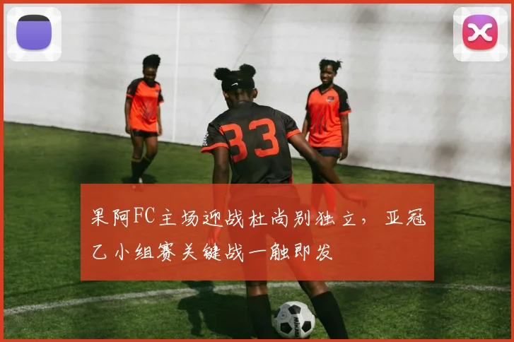 果阿FC主场迎战杜尚别独立，亚冠乙小组赛关键战一触即发