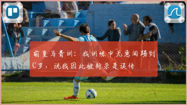 前皇马青训：我训练中无意间踢到C罗，说我因此被封杀是误传