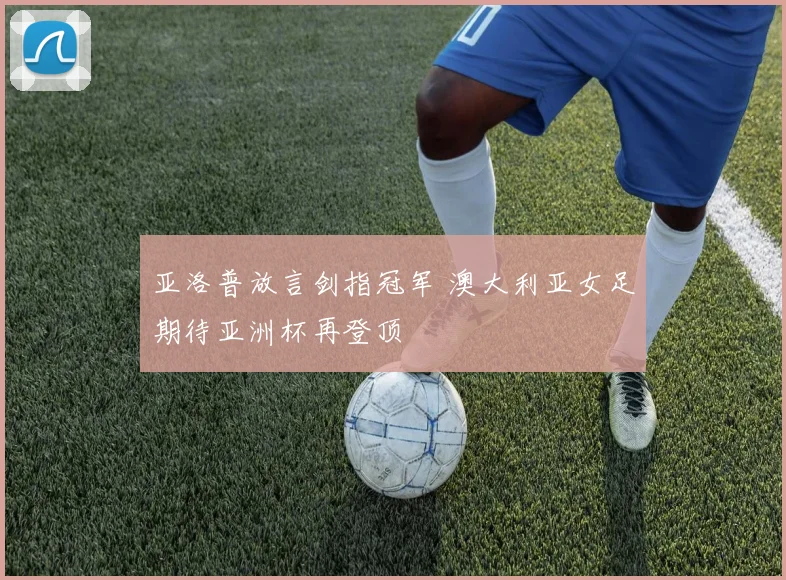 亚洛普放言剑指冠军 澳大利亚女足期待亚洲杯再登顶