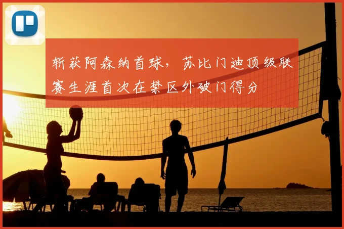 斩获阿森纳首球，苏比门迪顶级联赛生涯首次在禁区外破门得分