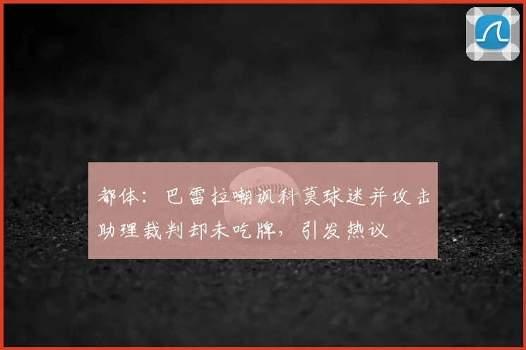 都体：巴雷拉嘲讽科莫球迷并攻击助理裁判却未吃牌，引发热议