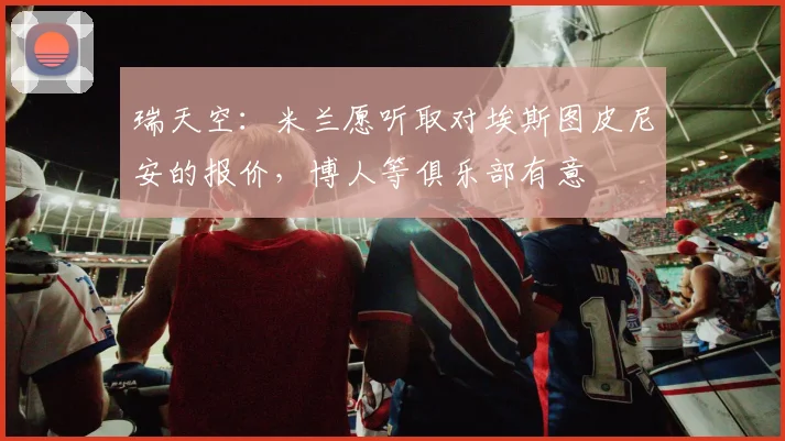 瑞天空：米兰愿听取对埃斯图皮尼安的报价，博人等俱乐部有意