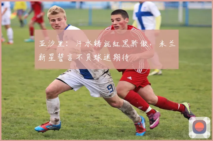 亚沙里：汗水铸就红黑骄傲，米兰新星誓言不负球迷期待