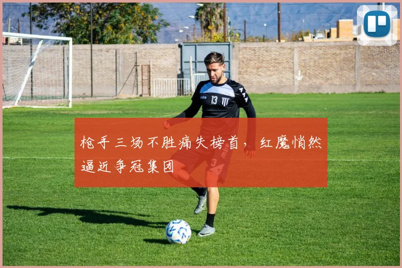 枪手三场不胜痛失榜首，红魔悄然逼近争冠集团