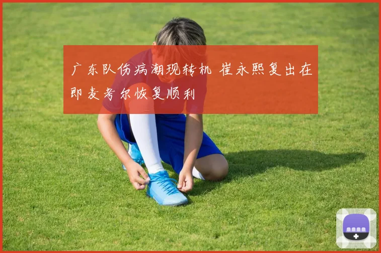 广东队伤病潮现转机 崔永熙复出在即麦考尔恢复顺利