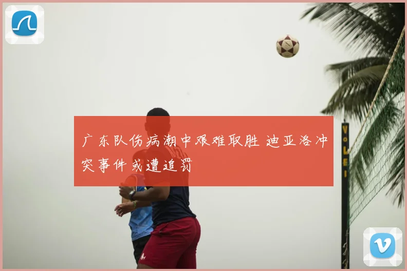 广东队伤病潮中艰难取胜 迪亚洛冲突事件或遭追罚