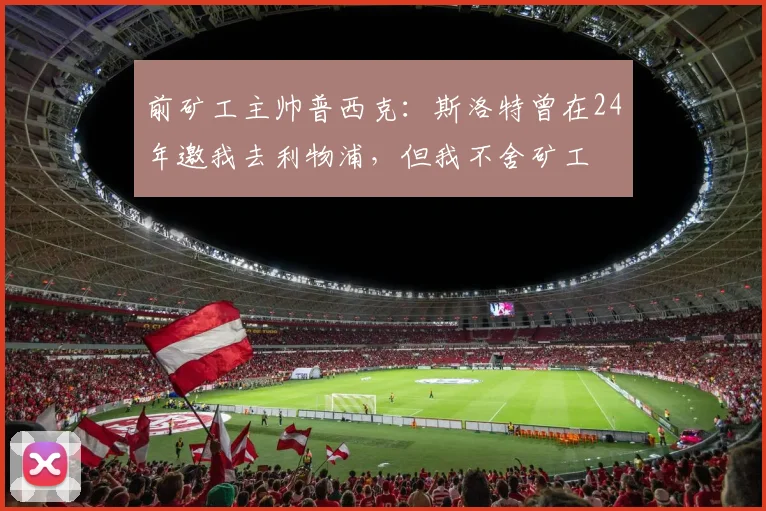 前矿工主帅普西克：斯洛特曾在24年邀我去利物浦，但我不舍矿工