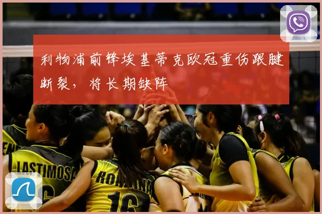 利物浦前锋埃基蒂克欧冠重伤跟腱断裂，将长期缺阵
