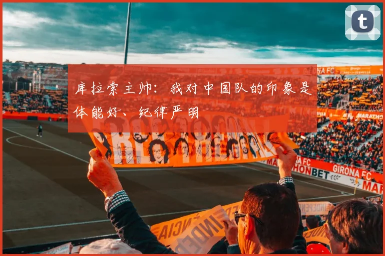 库拉索主帅：我对中国队的印象是体能好、纪律严明