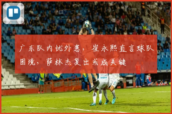 广东队内忧外患，崔永熙直言球队困境，萨林杰复出或成关键