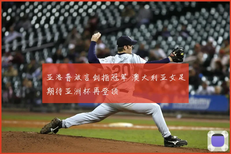 亚洛普放言剑指冠军 澳大利亚女足期待亚洲杯再登顶