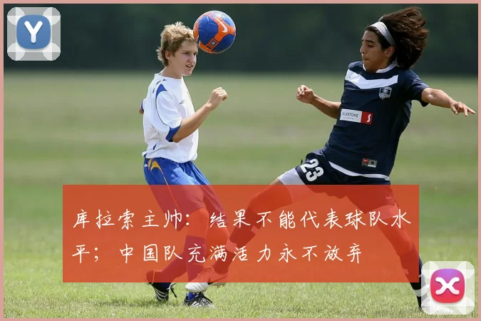 库拉索主帅：结果不能代表球队水平；中国队充满活力永不放弃