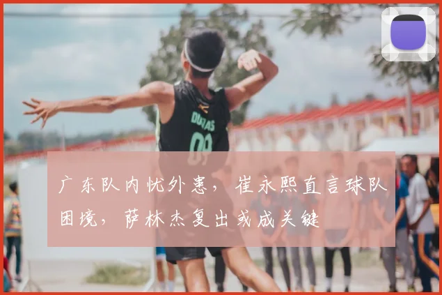 广东队内忧外患，崔永熙直言球队困境，萨林杰复出或成关键
