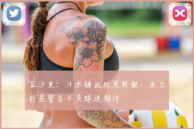 亚沙里：汗水铸就红黑骄傲，米兰新星誓言不负球迷期待