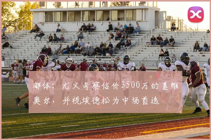 都体：尤文考察估价3500万的基维奥尔，并视埃德松为中场首选