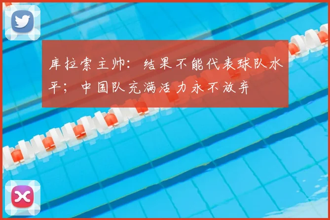 库拉索主帅：结果不能代表球队水平；中国队充满活力永不放弃