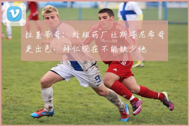 拉基蒂奇：外租药厂让斯塔尼希奇更出色，拜仁现在不能缺少他