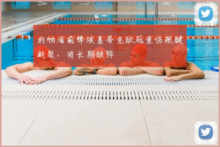 利物浦前锋埃基蒂克欧冠重伤跟腱断裂，将长期缺阵