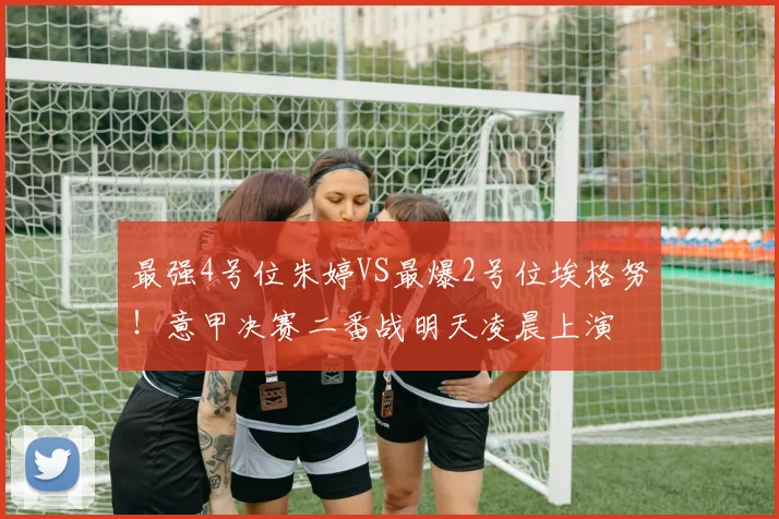 最强4号位朱婷VS最爆2号位埃格努！意甲决赛二番战明天凌晨上演