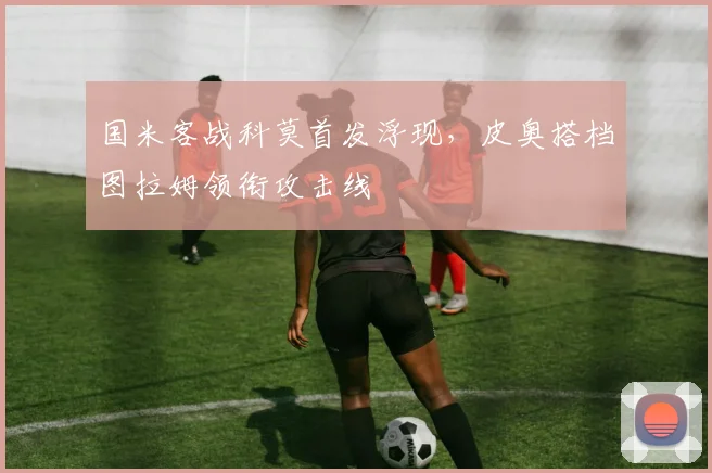 国米客战科莫首发浮现，皮奥搭档图拉姆领衔攻击线
