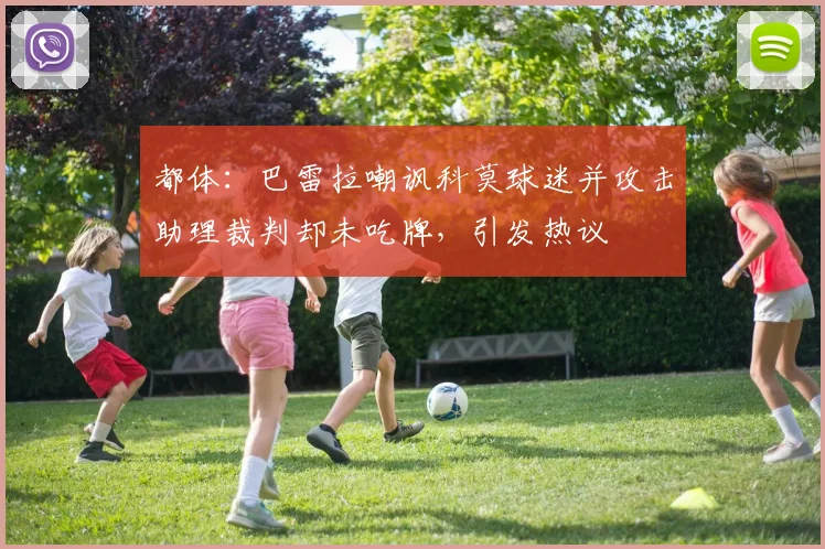 都体：巴雷拉嘲讽科莫球迷并攻击助理裁判却未吃牌，引发热议