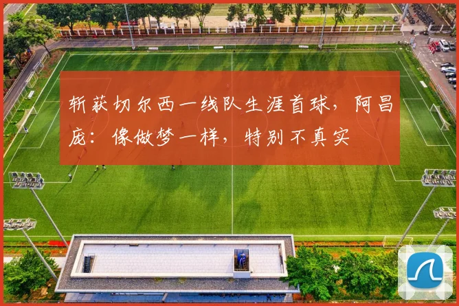 斩获切尔西一线队生涯首球，阿昌庞：像做梦一样，特别不真实