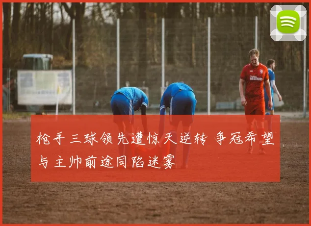 枪手三球领先遭惊天逆转 争冠希望与主帅前途同陷迷雾