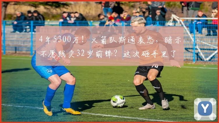 4年5300万！火箭队斯通表态，暗示不愿贱卖32岁前锋？这次砸手里了