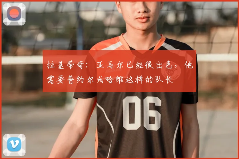 拉基蒂奇：亚马尔已经很出色，他需要普约尔或哈维这样的队长